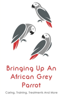 Bringing Up An African Grey Parrot: Caring, Training, Treatments And More: How African Grey Speak