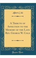 A Tribute of Affection to the Memory of the Late Rev. George W. Cole (Classic Reprint)