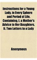 Instructions for a Young Lady, in Every Sphere and Period of Life. Containing, I. a Mother's Advice to Her Daughters. II. Two Letters to a Lady