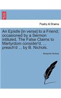 Epistle [in Verse] to a Friend; Occasioned by a Sermon Intituled, the False Claims to Martyrdom Consider'd, ... Preach'd ... by B. Nichols.