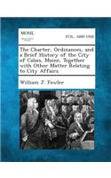 Charter, Ordinances, and a Brief History of the City of Calais, Maine, Together with Other Matter Relating to City Affairs.