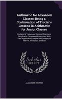Arithmetic for Advanced Classes; Being a Continuation of Trotter's Lessons in Arithmetic for Junior Classes: Containing Vulgar and Decimal Fractions; Simple and Compound Proportion, With Their Application; Simple and Compound Interest, Involution and Evol