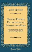 Origine, ProgrÃ¨s Et Limites de la Puissance Des Papes: Ou Ã?claircissemens Sur Les Quatre Articles Du ClergÃ© de France, Et Sur Les LibertÃ©s de l'Ã?glise Gallicane (Classic Reprint)