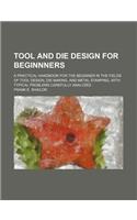 Tool and Die Design for Beginnners; A Practical Handbook for the Beginner in the Fields of Tool Design, Die Making, and Metal Stamping, with Typical P