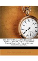 The Faith of Abraham Lincoln: An Address Before the Presbyterian Social Union of Philadelphia, February 22, 1909...