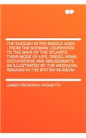 The English in the Middle Ages: From the Norman Usurpation to the Days of the Stuarts. Their Mode of Life, Dress, Arms, Occupations and Amusements, as Illustrated by the Mediaeval Remains in the British Museum