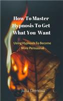 Using Hypnosis To Become More Persuasive: How To Master Hypnosis To Get What You Want
