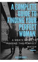 A Complete Guide to Finding Your Perfect Woman: A Man's Guide to Finding the Perfect Match: A Man's Guide to Finding the Perfect Match