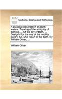 A Practical Dissertation on Bath-Waters. Treating of the Antiquity of Bathing. ... of the City of Bath, ... Design'd for the Use of the Nobility, Gentry, &C. Who Resort to the Bath. by William Oliver, ...: (English)