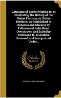 Catalogue of Books Relating to, or Illustrating the History of the Unitas Fratrum, or United Brethren, as Established in Bohemia and Moravia by Followers of John Huss, Overthrown and Exiled by Ferdinand II., of Austria, Renewed and Reorganized Unde