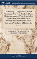 The Attorney's Compleat Pocket-Book. Containing Near Four Hundred of Such Choice and Approved Precedents, in Law, Equity, and Conveyancing. by an Attorney at Law the Fourth Edition, Corrected, with Large Additions. of 2; Volume 2