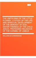 The Unfolding of the Little Flower: A Study of the Life and Spiritual Development of the Servant of God, Sister Theresa of the Child Jesus, Professed
