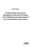 Examination into and an Elucidation of the Great Principle of the Mediation and Atonement of our Lord and Savior Jesus Christ