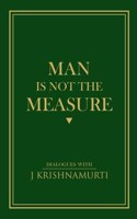 Man is Not the Measure: Dialogues with J. Krishnamurti on The Sacred, Religion, Compassion, Insight, The Self