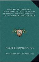Louis XIII Et Le Bearn Ou Retablissement Du Catholicisme En Bearn Et Reunion Du Bearn Et De La Navarre A La France (1872)