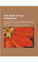 The Book of Old Edinburgh; With Historical Accounts of the Buildings Therein Reproduced and Anecdotes of Edinburgh Life in the Olden Time