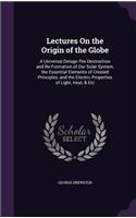 Lectures On the Origin of the Globe: A Universal Deluge-The Destruction and Re-Formation of Our Solar System, the Essential Elements of Created Principles, and the Electric Properties o