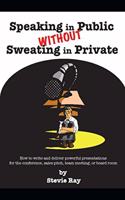 Speaking in Public without Sweating in Private: How to write and deliver powerful presentations for the conference, sales pitch, team meeting, or board room