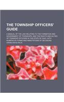 The Township Officers' Guide; A Manual of the Law Relating to the Formation and Government of Townships, and the Rights and Duties of Township Officer