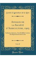 Annales de la Sociï¿½tï¿½ d'Agriculture, 1905, Vol. 25: Industrie, Sciences, Arts Et Belles-Lettres Du Dï¿½partement de la Loire (Classic Reprint): Industrie, Sciences, Arts Et Belles-Lettres Du Dï¿½partement de la Loire (Classic Reprint)