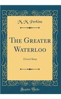 The Greater Waterloo: A Love Story (Classic Reprint)