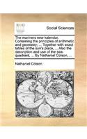 The Mariners New Kalendar. Containing the Principles of Arithmetic and Geometry; ... Together with Exact Tables of the Sun's Place, ... Also the Description and Use of the Sea-Quadrant, ... by Nathaniel Colson, ...