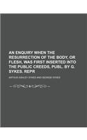 An Enquiry When the Resurrection of the Body, or Flesh, Was First Inserted Into the Public Creeds, Publ. by G. Sykes. Repr