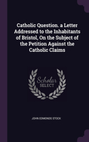 Catholic Question. a Letter Addressed to the Inhabitants of Bristol, On the Subject of the Petition Against the Catholic Claims