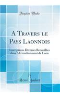 A Travers Le Pays Laonnois: Inscriptions Diverses Recueillies Dans l'Arrondissiment de Laon (Classic Reprint)