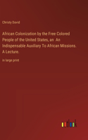 African Colonization by the Free Colored People of the United States, an An Indispensable Auxiliary To African Missions. A Lecture.