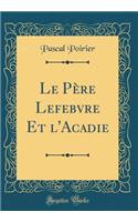 Le PÃ¨re Lefebvre Et l'Acadie (Classic Reprint)