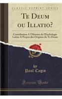 Te Deum Ou Illatio?: Contribution A L'Histoire de L'Euchologie Latine a Propos Des Origines Du Te Deum (Classic Reprint)