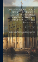 Give us our Rights. or, A Letter to the Present Electors of Middlesex and the Metropolis, Shewing What Those Rights Are: And That, According to a Just And Equal Representation, Middlesex And the Metropolis are Intitled to Have Fifty Members in the Commons