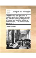 The believer's faith grounded on realities, and not on fancies; wherein the truth and reality of the principles of natural and revealed religion is demonstrated, ... By James Forbes gardener. ...: (English)