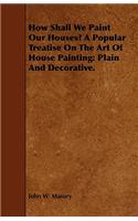 How Shall We Paint Our Houses? A Popular Treatise On The Art Of House Painting: Plain And Decorative.