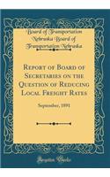 Report of Board of Secretaries on the Question of Reducing Local Freight Rates: September, 1891 (Classic Reprint)