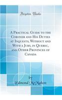 A Practical Guide to the Coroner and His Duties at Inquests, Without and With a Jury, in Quebec, and Other Provinces of Canada (Classic Reprint)