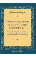 Correspondence of the Late Gilbert Wakefield, B. A: With the Late Right Honourable Charles James Fox, in the Years 1796 1801, Chiefly, on Subjects of Classical Literature (Classic Reprint)