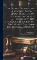 Learned Reading of Sir Francis Bacon ... Upon the Statute of Uses, Being his Double Reading to the Honourable Society of Grayes Inne. Published for the Common Good