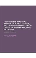 The Complete Practical Brewer; Or Plain, Accurate, and Thorough Instructions in the Art of Brewing Ale, Beer, and Porter