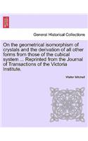 On the Geometrical Isomorphism of Crystals and the Derivation of All Other Forms from Those of the Cubical System ... Reprinted from the Journal of Transactions of the Victoria Institute.