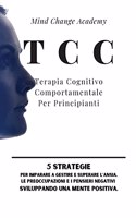 TCC Terapia Cognitivo Comportamentale Per Principianti: 5 Strategie per Imparare a Gestire e Superare l'Ansia, le Preoccupazioni e i Pensieri Negativi Sviluppando una Mente Positiva.