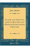 Glaube Und Vernunft, Oder Le Bon Sens Des RÃ¶misch-Katholischen Priesters (Classic Reprint)