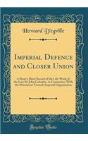 Imperial Defence and Closer Union: A Short a Short Record of the Life-Work of the Late Sir John Colombo, in Connection with the Movement Towards Imperial Organisation (Classic Reprint)