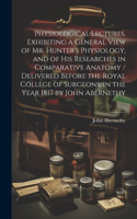 Physiological Lectures, Exhibiting a General View of Mr. Hunter's Physiology, and of his Researches in Comparative Anatomy / Delivered Before the Royal College of Surgeons, in the Year 1817 by John Abernethy