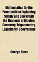 Mathematics for the Practical Man Explaining Simply and Quickly All the Elements of Algebra, Geometry, Trigonometry, Logarithms, Coo Rdinate