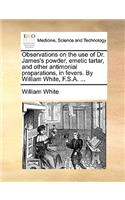 Observations on the Use of Dr. James's Powder, Emetic Tartar, and Other Antimonial Preparations, in Fevers. by William White, F.S.A. ...