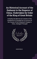 Historical Account of the Embassy to the Emperor of China, Undertaken by Order of the King of Great Britain: Including the Manners & Customs of the Inhabitants & Preceded by an Account of the Causes of the Embassy & Voyage to China. Abridged Principall