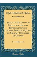 Speech of Mr. Haines of Lake, in the House of Representatives of Illinois, February 1872, on the Military Occupation of Chicago (Classic Reprint)