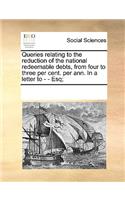 Queries relating to the reduction of the national redeemable debts, from four to three per cent. per ann. In a letter to - - Esq;: (English)